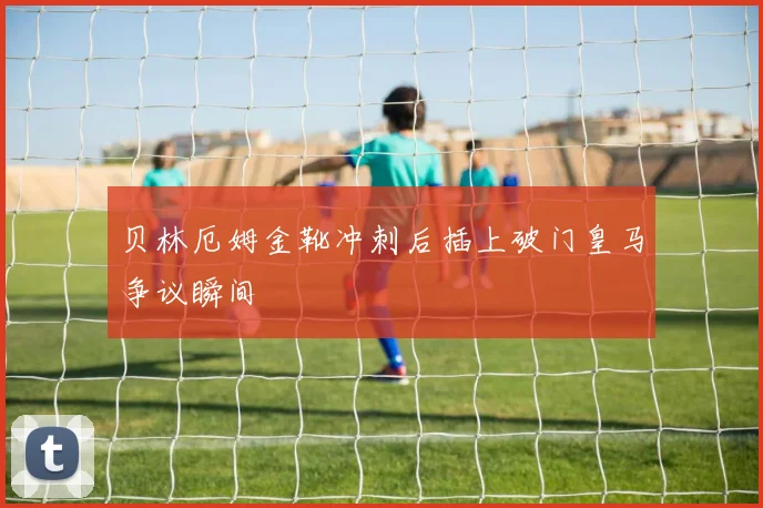 贝林厄姆金靴冲刺后插上破门皇马争议瞬间