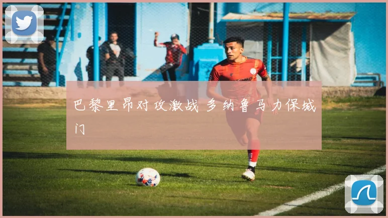 巴黎里昂对攻激战 多纳鲁马力保城门