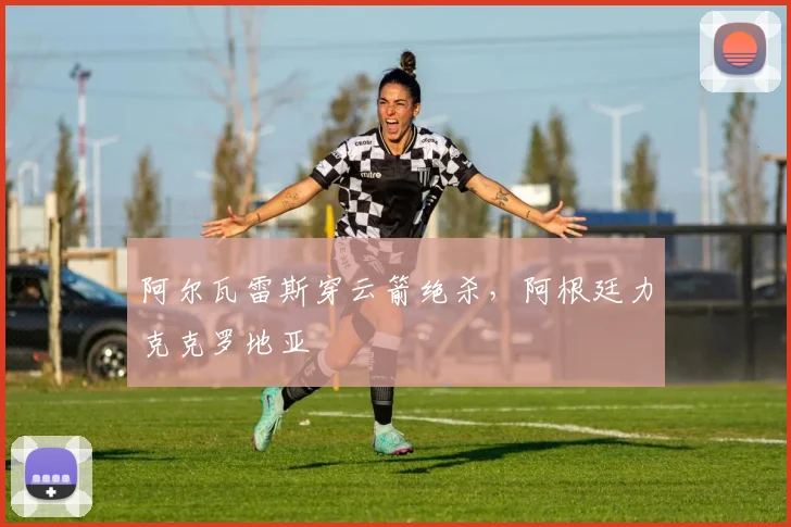阿尔瓦雷斯穿云箭绝杀，阿根廷力克克罗地亚