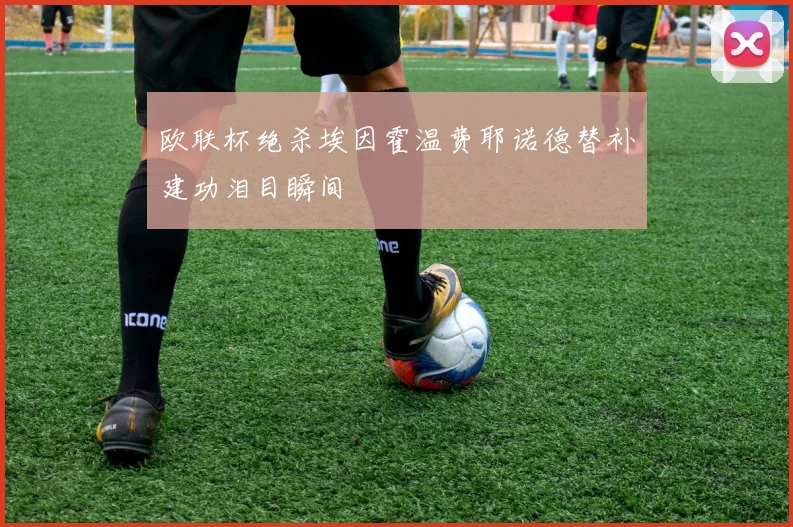 欧联杯绝杀埃因霍温费耶诺德替补建功泪目瞬间