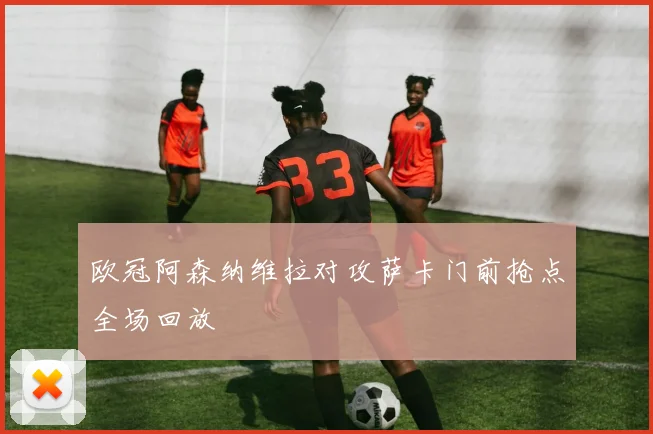 欧冠阿森纳维拉对攻萨卡门前抢点全场回放