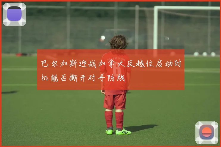 巴尔加斯迎战加拿大反越位启动时机能否撕开对手防线