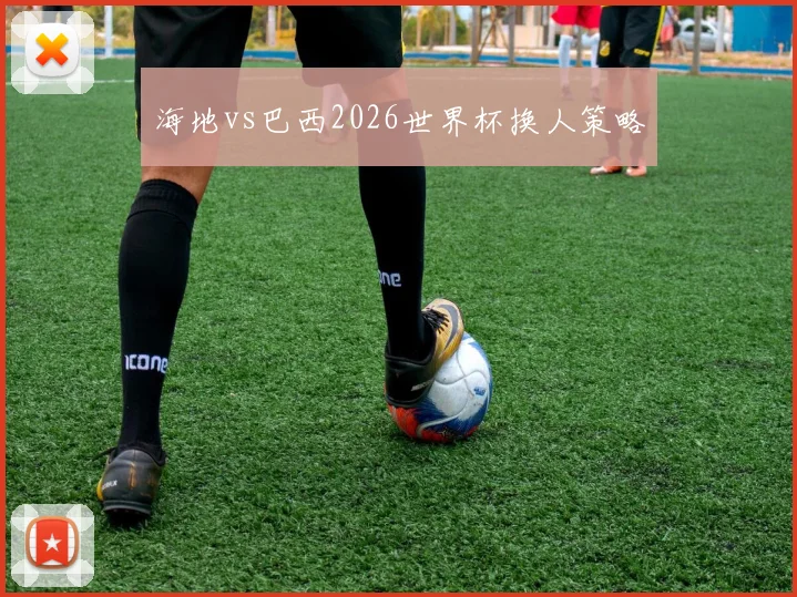 海地vs巴西2026世界杯换人策略