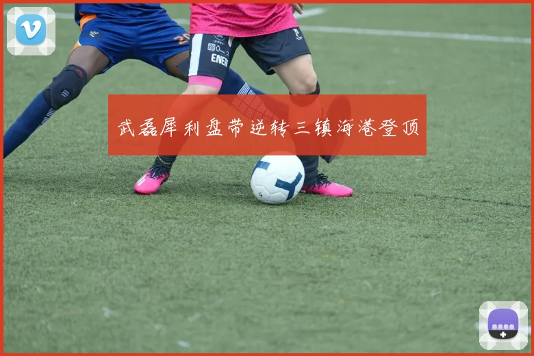 武磊犀利盘带逆转三镇海港登顶