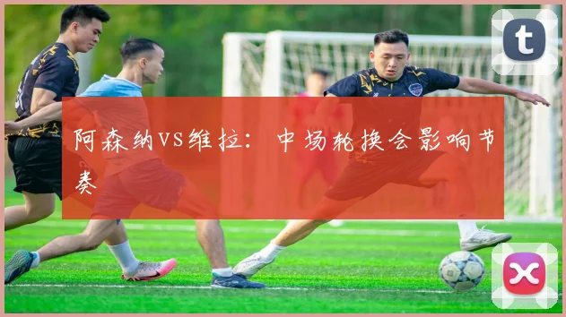 阿森纳vs维拉：中场轮换会影响节奏