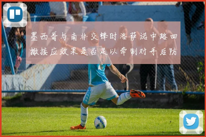 墨西哥与南非交锋时洛萨诺中路回撤接应效果是否足以牵制对手后防