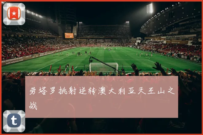 劳塔罗挑射逆转澳大利亚天王山之战