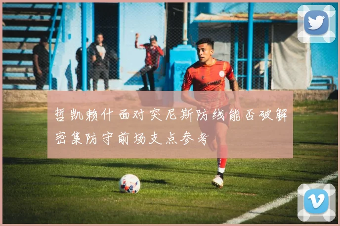 哲凯赖什面对突尼斯防线能否破解密集防守前场支点参考