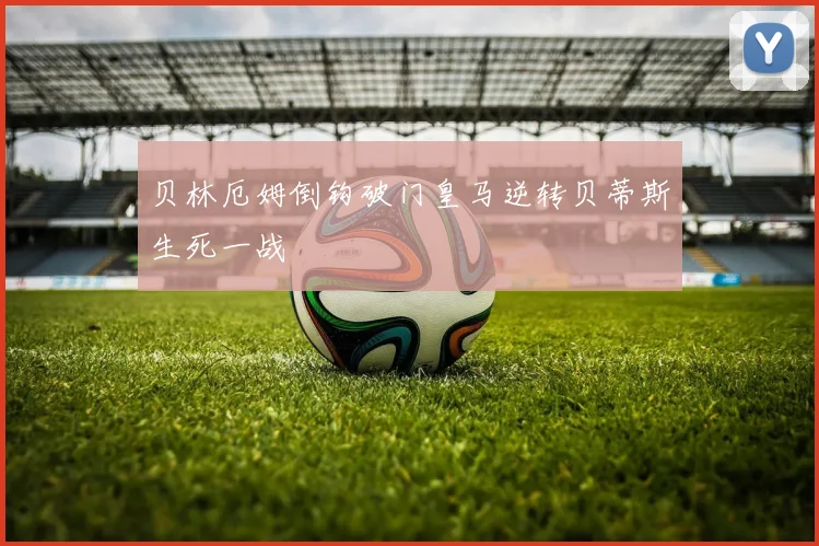贝林厄姆倒钩破门皇马逆转贝蒂斯生死一战