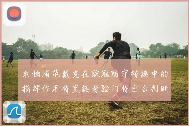 利物浦范戴克在欧冠防守转换中的指挥作用将直接考验门将出击判断