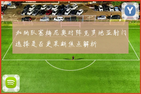 加纳队塞梅尼奥对阵克罗地亚射门选择是否更果断焦点解析