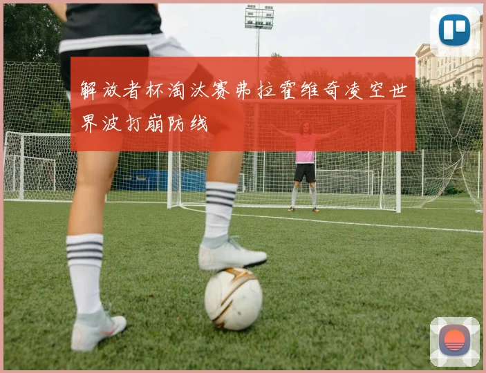 解放者杯淘汰赛弗拉霍维奇凌空世界波打崩防线
