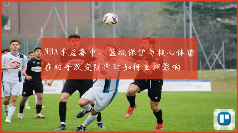 NBA季后赛中，篮板保护与核心体能在对手改变防守时如何互相影响