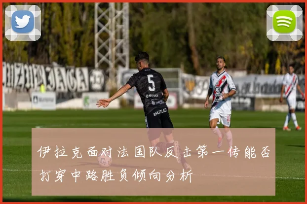伊拉克面对法国队反击第一传能否打穿中路胜负倾向分析