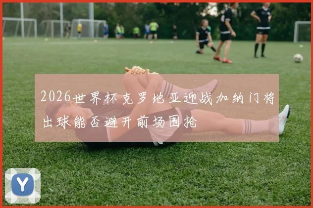 2026世界杯克罗地亚迎战加纳门将出球能否避开前场围抢