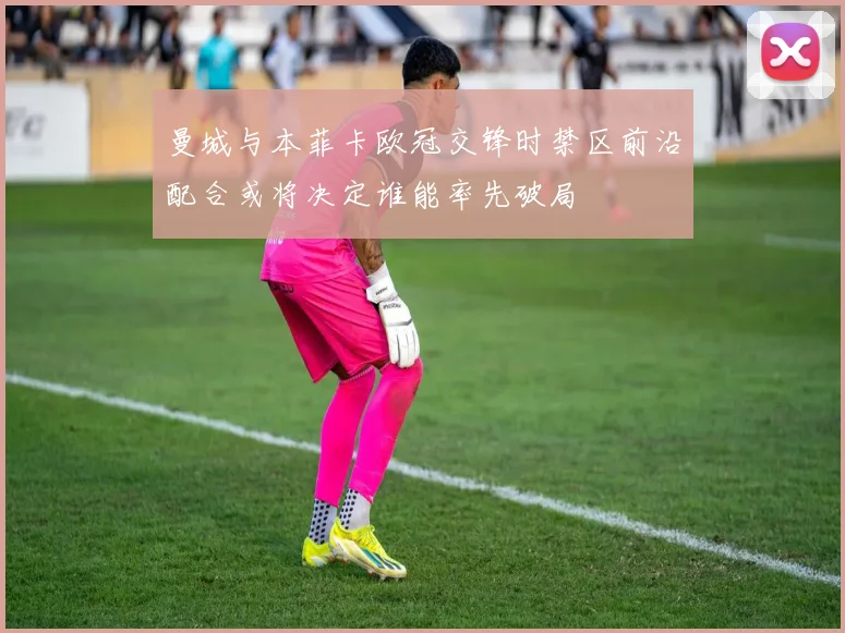 曼城与本菲卡欧冠交锋时禁区前沿配合或将决定谁能率先破局