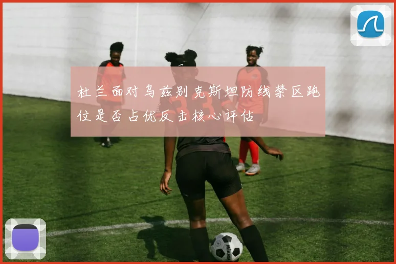 杜兰面对乌兹别克斯坦防线禁区跑位是否占优反击核心评估
