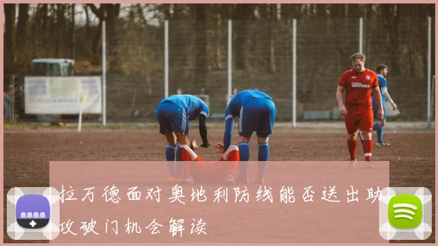 拉万德面对奥地利防线能否送出助攻破门机会解读