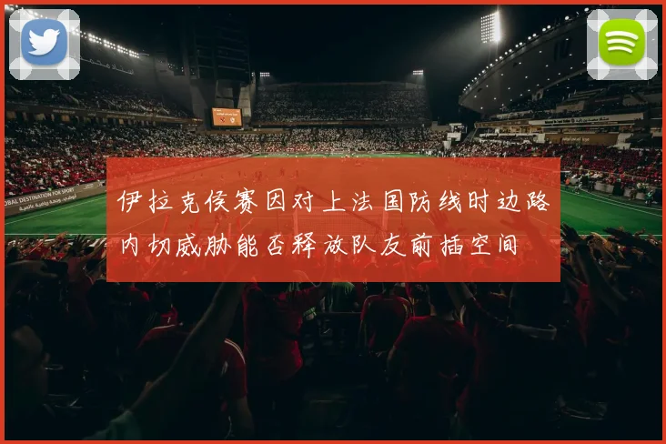 伊拉克侯赛因对上法国防线时边路内切威胁能否释放队友前插空间