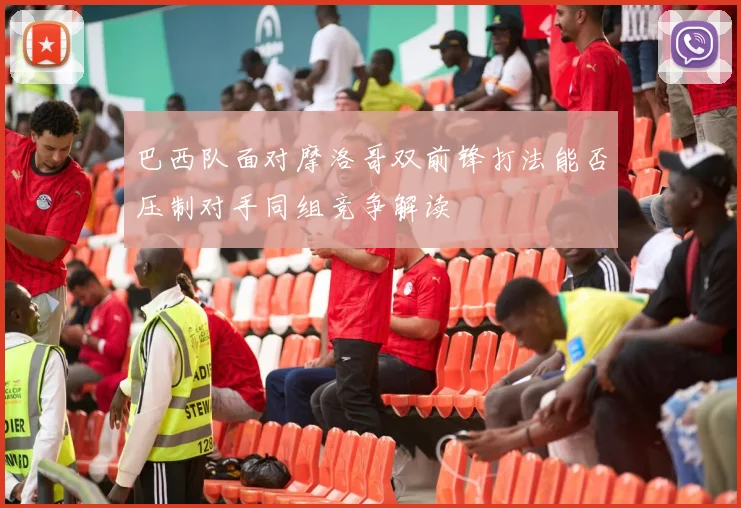 巴西队面对摩洛哥双前锋打法能否压制对手同组竞争解读