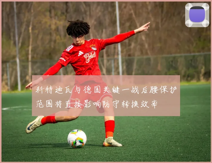 科特迪瓦与德国关键一战后腰保护范围将直接影响防守转换效率