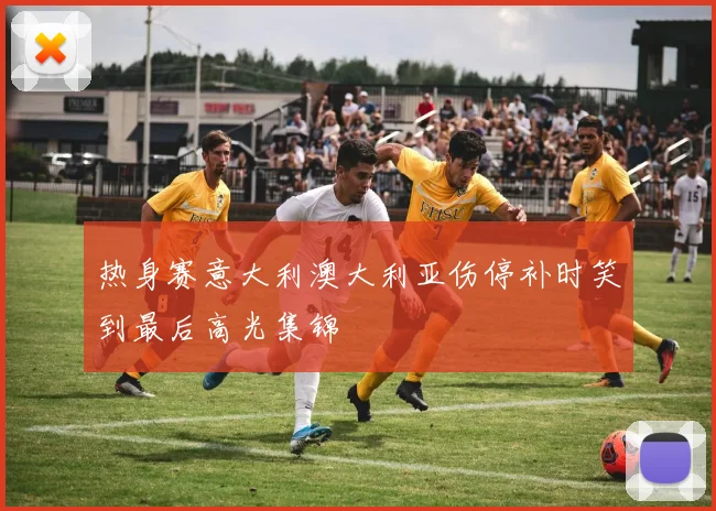 热身赛意大利澳大利亚伤停补时笑到最后高光集锦