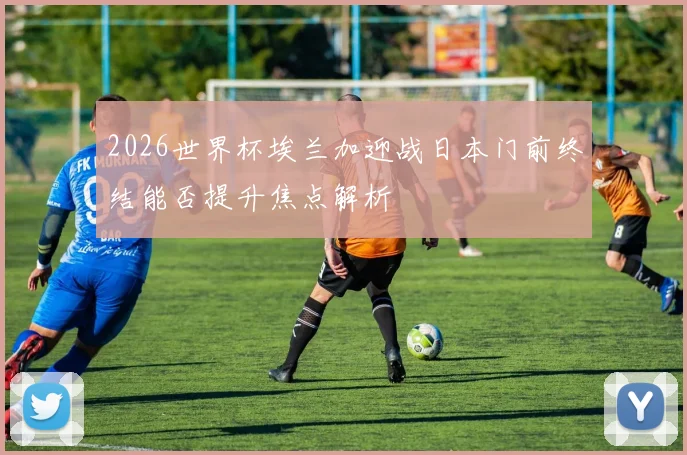 2026世界杯埃兰加迎战日本门前终结能否提升焦点解析