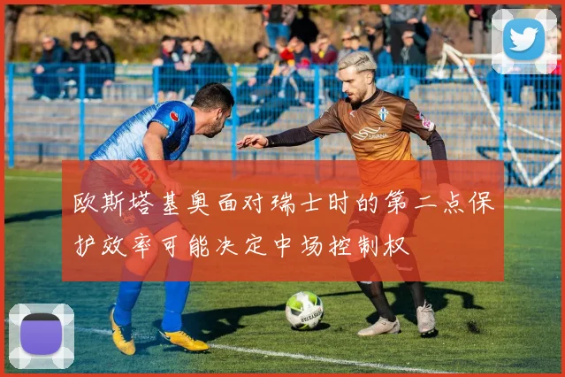 欧斯塔基奥面对瑞士时的第二点保护效率可能决定中场控制权